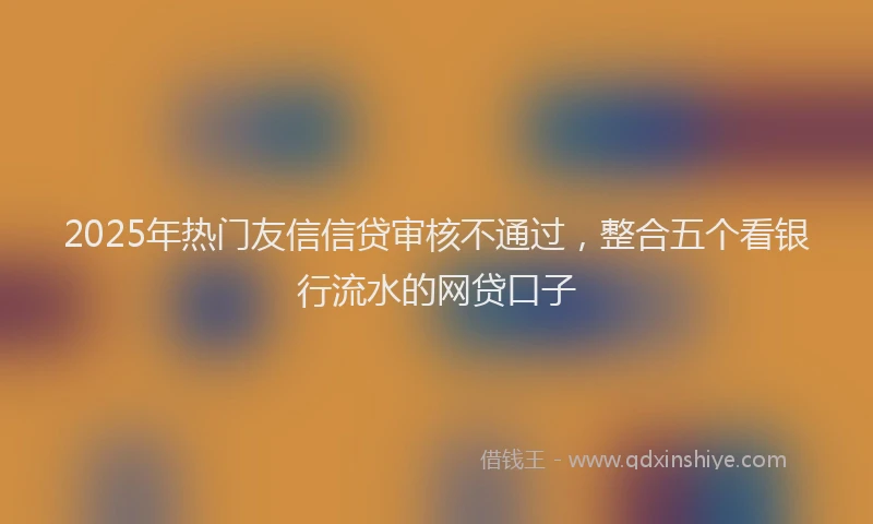 2025年热门友信信贷审核不通过，整合五个看银行流水的网贷口子