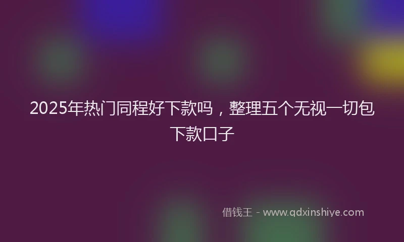2025年热门同程好下款吗，整理五个无视一切包下款口子