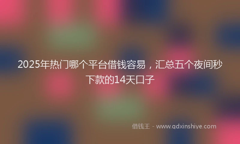2025年热门哪个平台借钱容易，汇总五个夜间秒下款的14天口子
