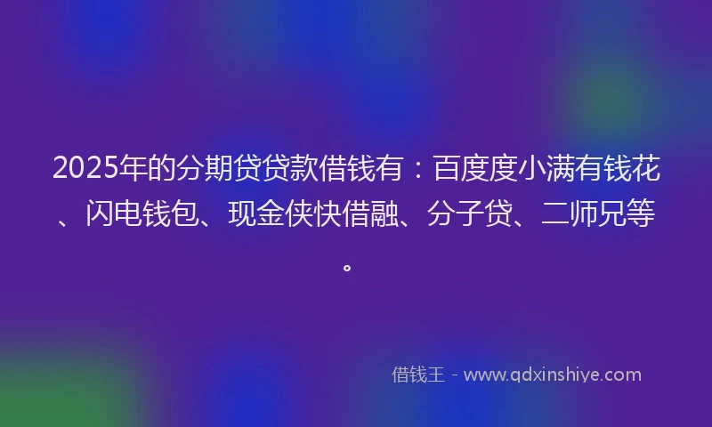 2025年的分期贷贷款借钱有：百度度小满有钱花、闪电钱包、现金侠快借融、分子贷、二师兄等。