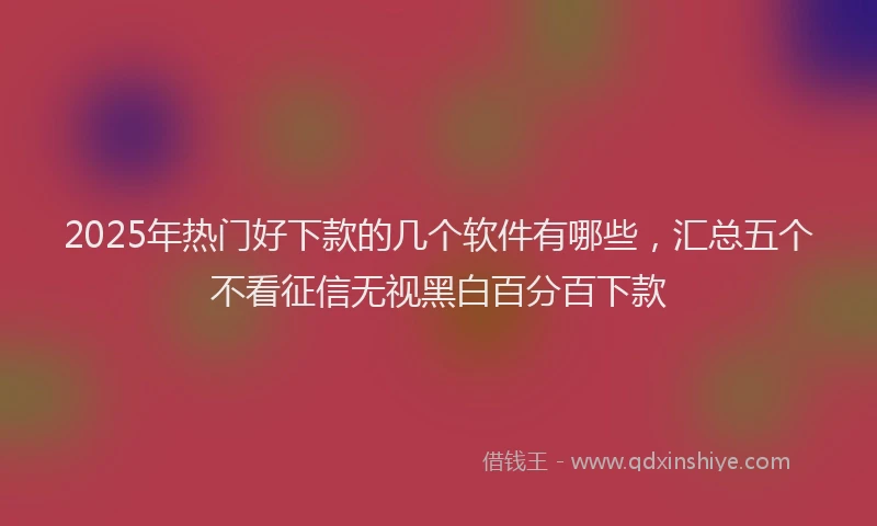2025年热门好下款的几个软件有哪些，汇总五个不看征信无视黑白百分百下款