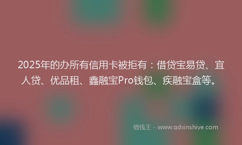 2025年的办所有信用卡被拒有：借贷宝易贷、宜人贷、优品租、鑫融宝Pro钱包、疾融宝盒等。