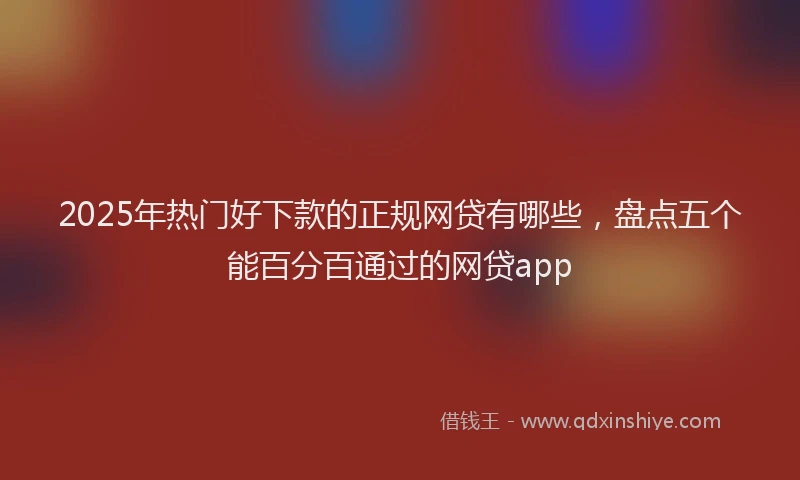 2025年热门好下款的正规网贷有哪些，盘点五个能百分百通过的网贷app