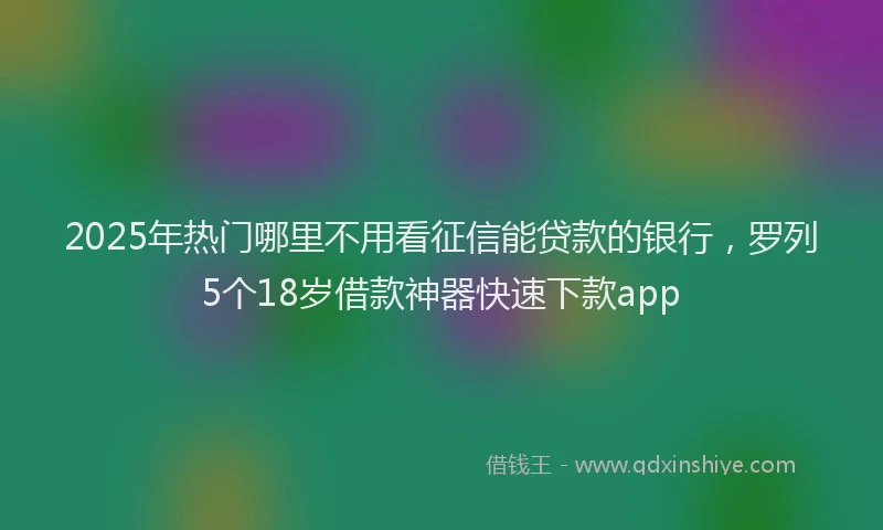 2025年热门哪里不用看征信能贷款的银行，罗列5个18岁借款神器快速下款app