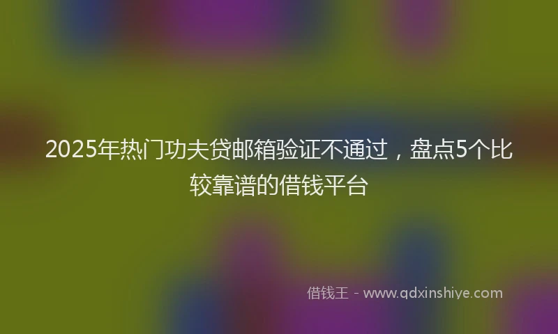 2025年热门功夫贷邮箱验证不通过，盘点5个比较靠谱的借钱平台