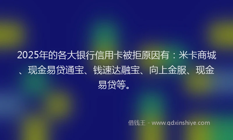 2025年的各大银行信用卡被拒原因有：米卡商城、现金易贷通宝、钱速达融宝、向上金服、现金易贷等。