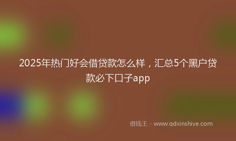 2025年热门好会借贷款怎么样，汇总5个黑户贷款必下口子app
