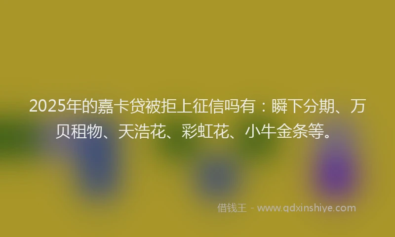 2025年的嘉卡贷被拒上征信吗有：瞬下分期、万贝租物、天浩花、彩虹花、小牛金条等。