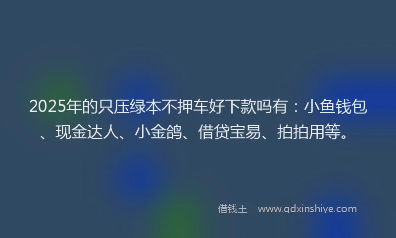 2025年的只压绿本不押车好下款吗有：小鱼钱包、现金达人、小金鸽、借贷宝易、拍拍用等。