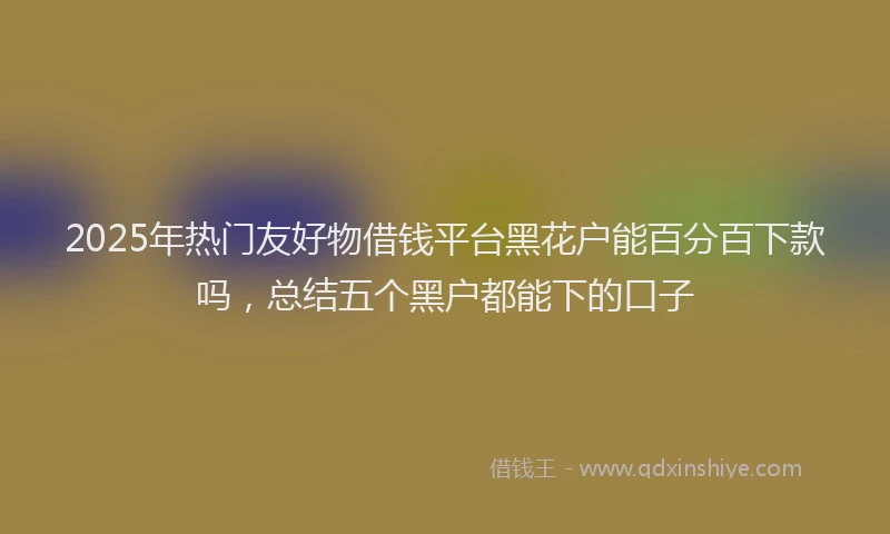 2025年热门友好物借钱平台黑花户能百分百下款吗，总结五个黑户都能下的口子
