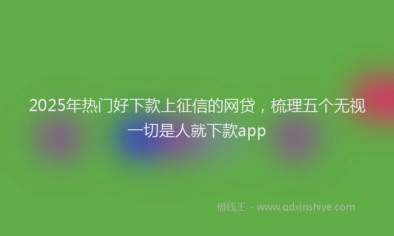 2025年热门好下款上征信的网贷，梳理五个无视一切是人就下款app