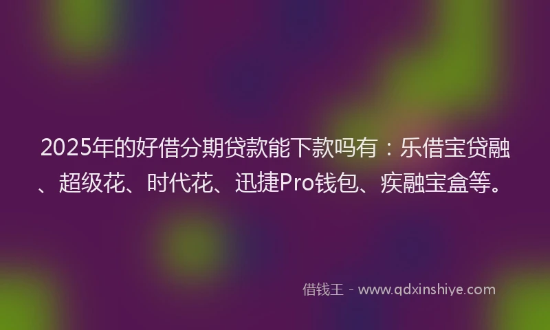 2025年的好借分期贷款能下款吗有：乐借宝贷融、超级花、时代花、迅捷Pro钱包、疾融宝盒等。