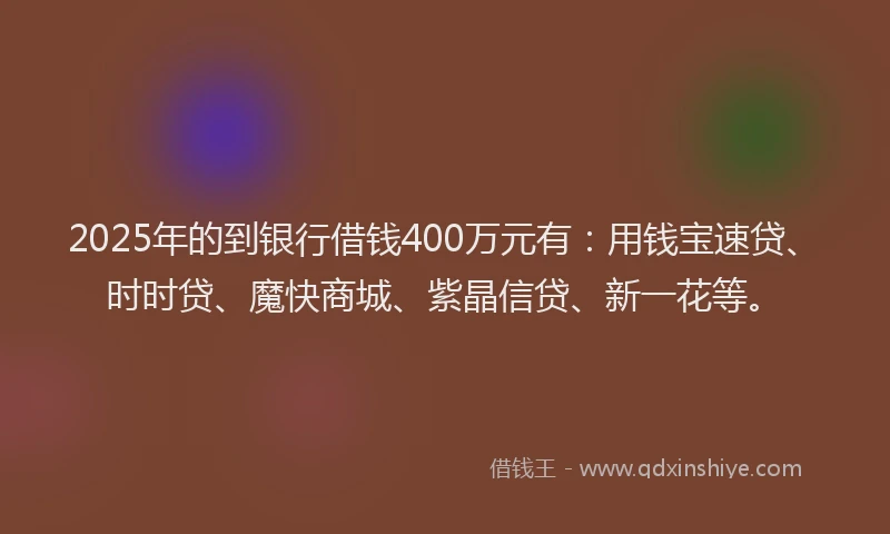 2025年的到银行借钱400万元有：用钱宝速贷、时时贷、魔快商城、紫晶信贷、新一花等。