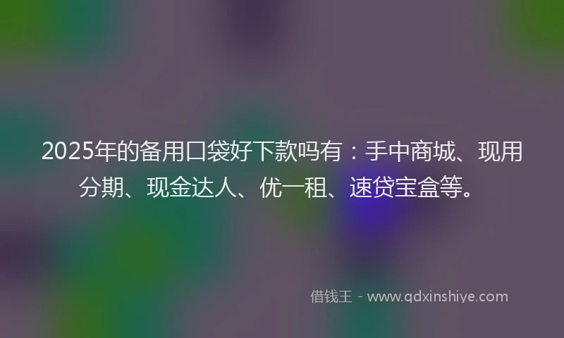 2025年的备用口袋好下款吗有：手中商城、现用分期、现金达人、优一租、速贷宝盒等。