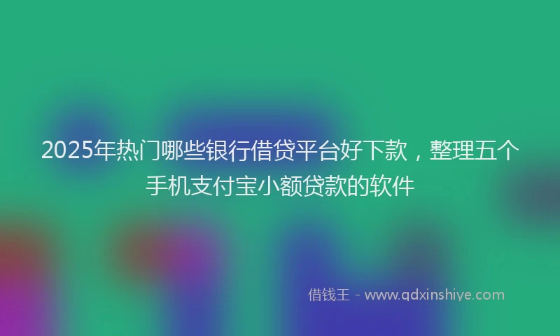 2025年热门哪些银行借贷平台好下款，整理五个手机支付宝小额贷款的软件