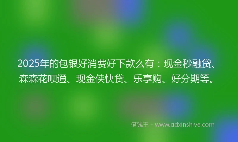 2025年的包银好消费好下款么有：现金秒融贷、森森花呗通、现金侠快贷、乐享购、好分期等。