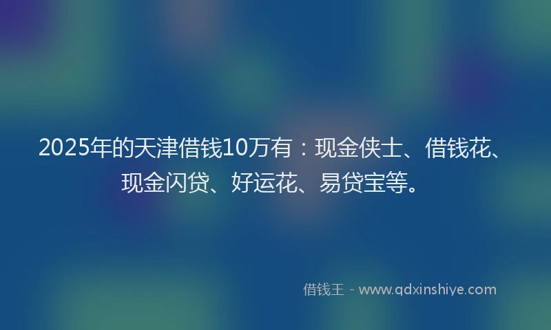 2025年的天津借钱10万有：现金侠士、借钱花、现金闪贷、好运花、易贷宝等。