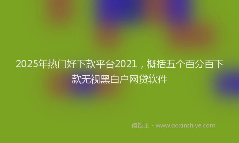 2025年热门好下款平台2021，概括五个百分百下款无视黑白户网贷软件