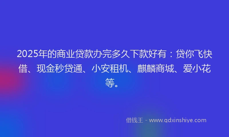 2025年的商业贷款办完多久下款好有：贷你飞快借、现金秒贷通、小安租机、麒麟商城、爱小花等。