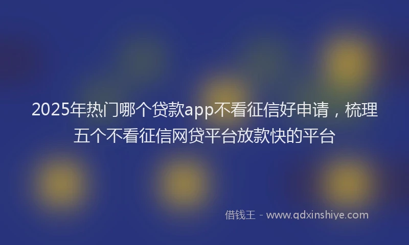 2025年热门哪个贷款app不看征信好申请，梳理五个不看征信网贷平台放款快的平台