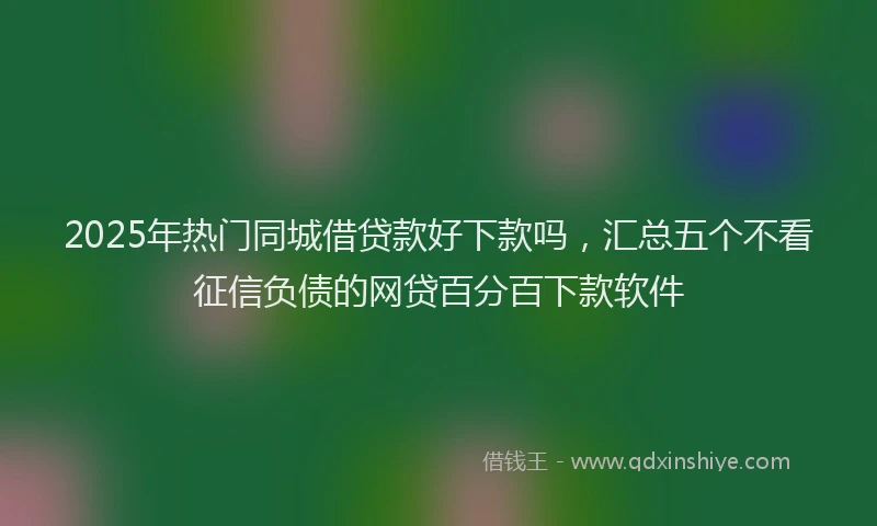 2025年热门同城借贷款好下款吗，汇总五个不看征信负债的网贷百分百下款软件
