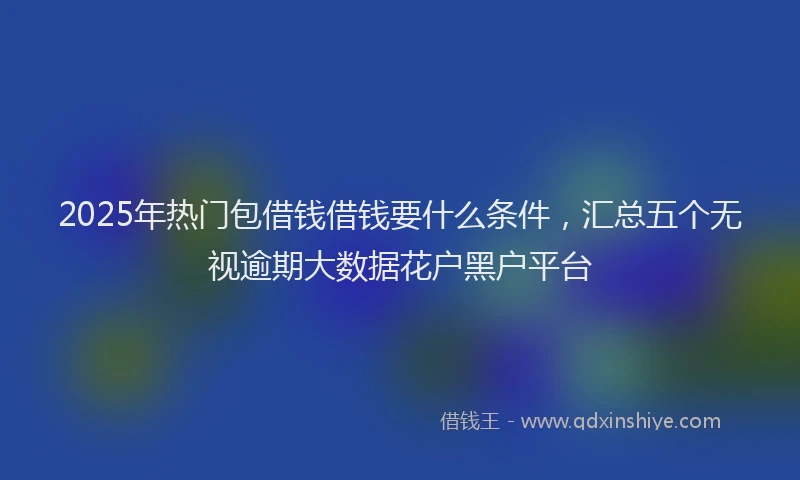 2025年热门包借钱借钱要什么条件，汇总五个无视逾期大数据花户黑户平台