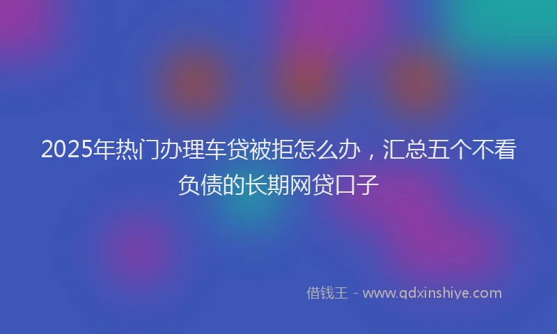 2025年热门办理车贷被拒怎么办，汇总五个不看负债的长期网贷口子