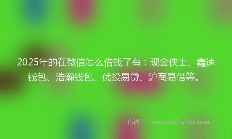 2025年的在微信怎么借钱了有：现金侠士、鑫速钱包、浩瀚钱包、优投易贷、沪商易借等。