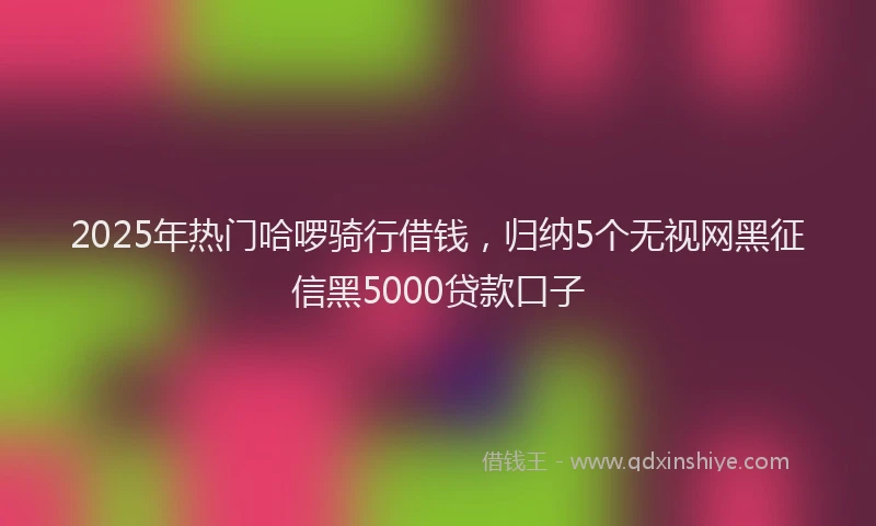 2025年热门哈啰骑行借钱，归纳5个无视网黑征信黑5000贷款口子