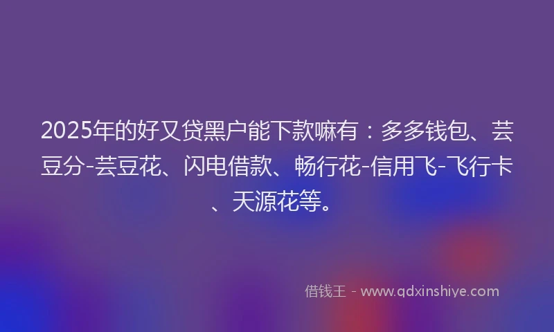 2025年的好又贷黑户能下款嘛有：多多钱包、芸豆分-芸豆花、闪电借款、畅行花-信用飞-飞行卡、天源花等。