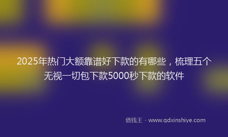 2025年热门大额靠谱好下款的有哪些，梳理五个无视一切包下款5000秒下款的软件