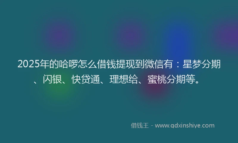 2025年的哈啰怎么借钱提现到微信有：星梦分期、闪银、快贷通、理想给、蜜桃分期等。