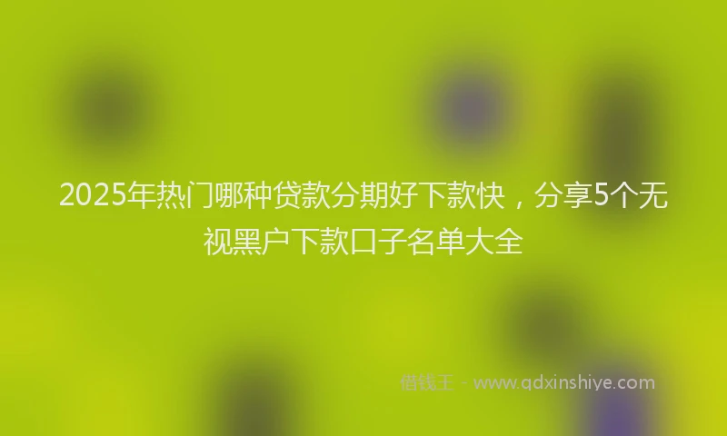 2025年热门哪种贷款分期好下款快，分享5个无视黑户下款口子名单大全