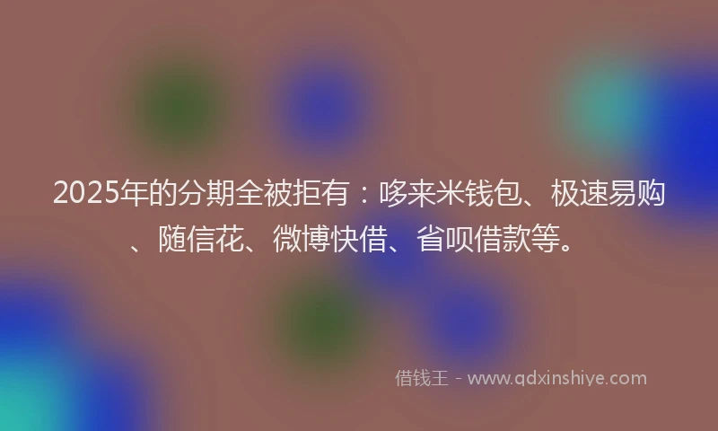 2025年的分期全被拒有：哆来米钱包、极速易购、随信花、微博快借、省呗借款等。