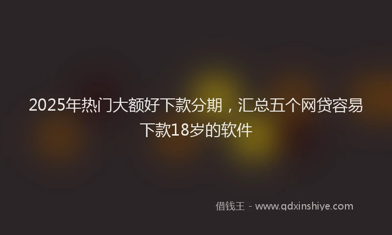 2025年热门大额好下款分期，汇总五个网贷容易下款18岁的软件