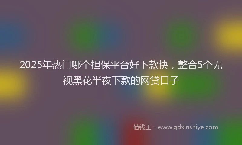 2025年热门哪个担保平台好下款快，整合5个无视黑花半夜下款的网贷口子