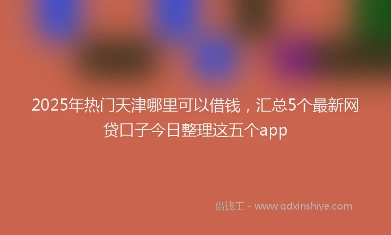 2025年热门天津哪里可以借钱，汇总5个最新网贷口子今日整理这五个app