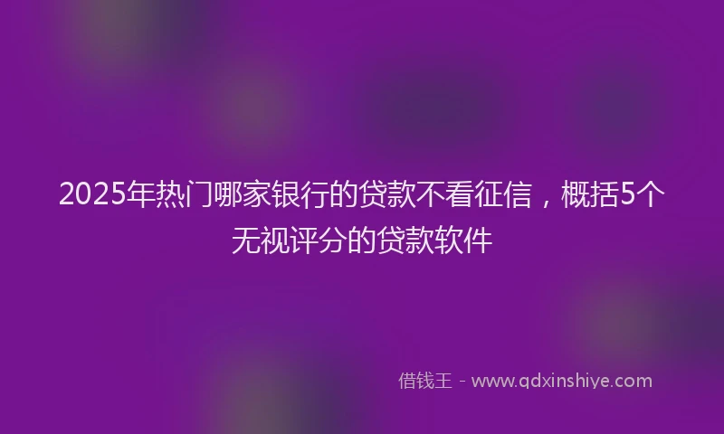 2025年热门哪家银行的贷款不看征信，概括5个无视评分的贷款软件