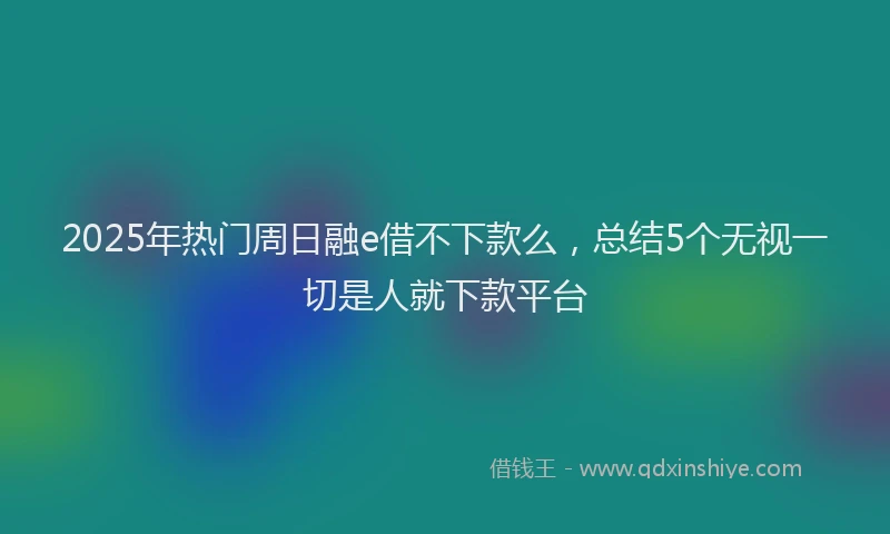 2025年热门周日融e借不下款么，总结5个无视一切是人就下款平台