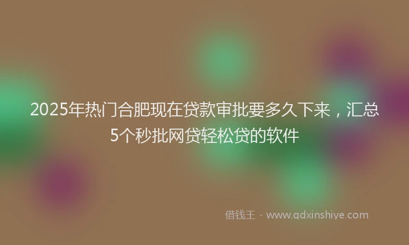 2025年热门合肥现在贷款审批要多久下来，汇总5个秒批网贷轻松贷的软件