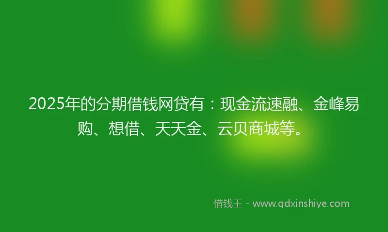 2025年的分期借钱网贷有：现金流速融、金峰易购、想借、天天金、云贝商城等。