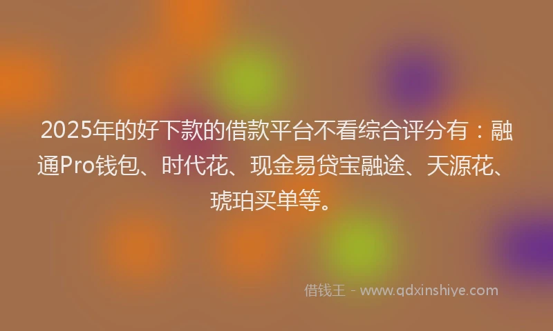 2025年的好下款的借款平台不看综合评分有：融通Pro钱包、时代花、现金易贷宝融途、天源花、琥珀买单等。