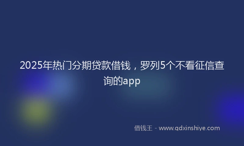 2025年热门分期贷款借钱，罗列5个不看征信查询的app