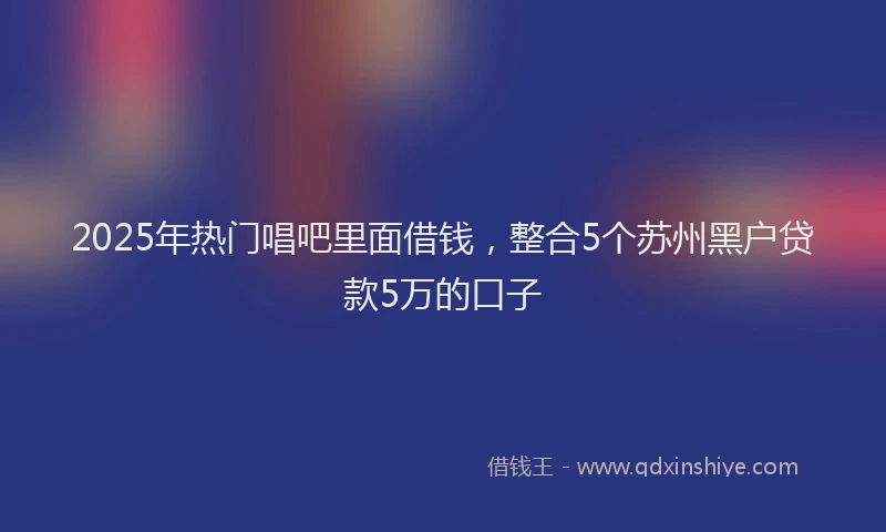 2025年热门唱吧里面借钱，整合5个苏州黑户贷款5万的口子