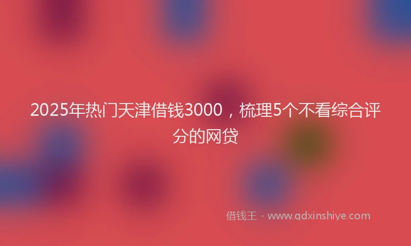 2025年热门天津借钱3000，梳理5个不看综合评分的网贷