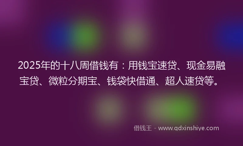 2025年的十八周借钱有：用钱宝速贷、现金易融宝贷、微粒分期宝、钱袋快借通、超人速贷等。