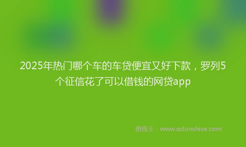 2025年热门哪个车的车贷便宜又好下款，罗列5个征信花了可以借钱的网贷app