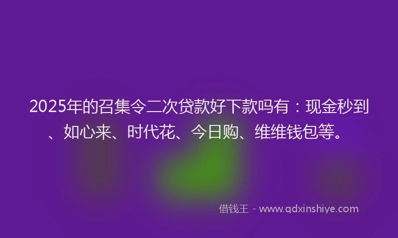 2025年的召集令二次贷款好下款吗有：现金秒到、如心来、时代花、今日购、维维钱包等。