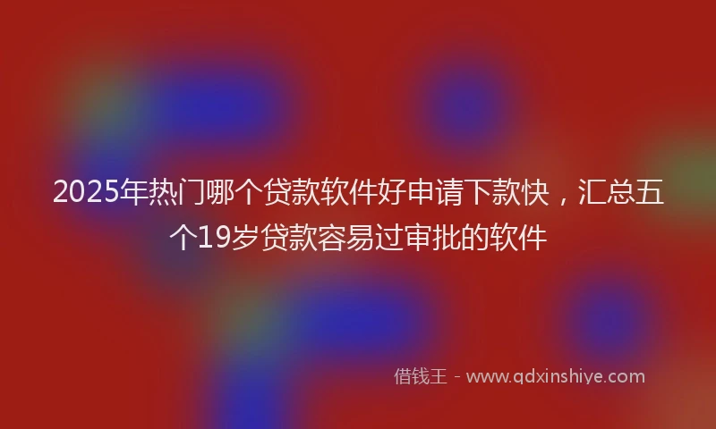 2025年热门哪个贷款软件好申请下款快，汇总五个19岁贷款容易过审批的软件