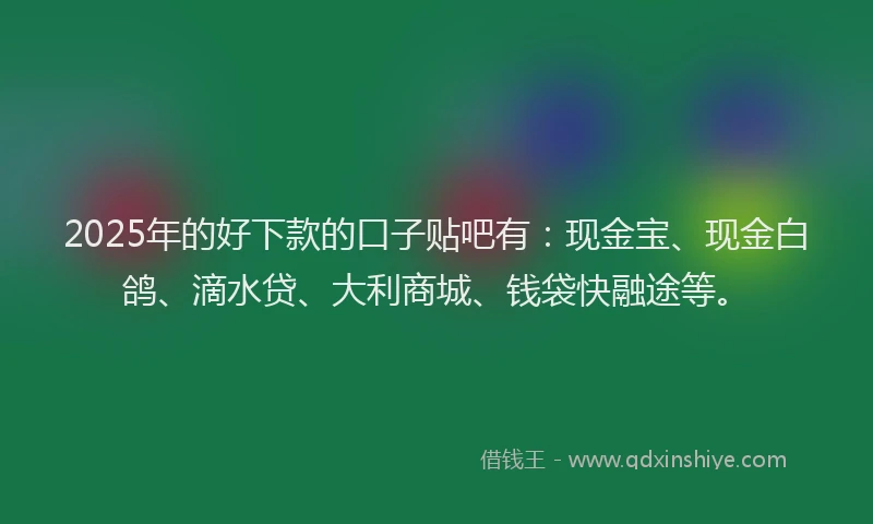 2025年的好下款的口子贴吧有：现金宝、现金白鸽、滴水贷、大利商城、钱袋快融途等。